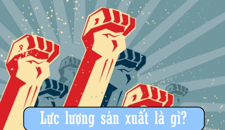 Lực lượng sản xuất là gì?